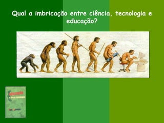 Qual a imbricação entre ciência, tecnologia e
educação?