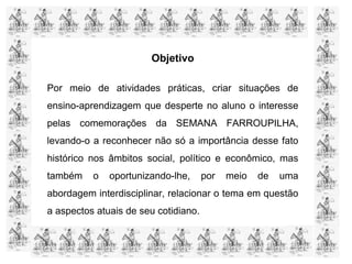 Objetivo
Por meio de atividades práticas, criar situações de
ensino-aprendizagem que desperte no aluno o interesse
pelas comemorações da SEMANA FARROUPILHA,
levando-o a reconhecer não só a importância desse fato
histórico nos âmbitos social, político e econômico, mas
também o oportunizando-lhe, por meio de uma
abordagem interdisciplinar, relacionar o tema em questão
a aspectos atuais de seu cotidiano.
 