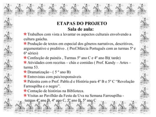 ETAPAS DO PROJETO
Sala de aula:
Trabalhos com vista a levantar os aspectos culturais envolvendo a
cultura gaúcha.
Produção de textos em especial dos gêneros narrativos, descritivos,
argumentativo e preditivo . ( Prof.Márcia Português com as turmas 5ª e
6ª séries)
Confecção de painéis , Turmas 5º ano C e 4º ano B)( tarde)
Atividades com receitas – chás e comidas ( Prof. Kandy – Artes –
turma 53.
Dramatização - ( 5 º ano B)
Entrevistas com pais/responsáveis
Palestra com o Prof. Pablo.d e História para 4º B e 5º C “Revolução
Farroupilha e o negro”.
Contação de histórias na Biblioteca.
Visitas ao Pavilhão da Festa da Uva na Semana Farroupilha -
turmas 4º ano B, 4º ano C, 5º ano B, 5º ano C
 