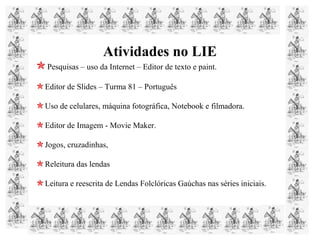 Atividades no LIE
Pesquisas – uso da Internet – Editor de texto e paint.
Editor de Slides – Turma 81 – Português
Uso de celulares, máquina fotográfica, Notebook e filmadora.
Editor de Imagem - Movie Maker.
Jogos, cruzadinhas,
Releitura das lendas
Leitura e reescrita de Lendas Folclóricas Gaúchas nas séries iniciais.
 