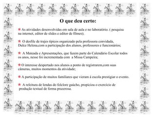 O que deu certo:
As atividades desenvolvidas em sala de aula e no laboratório. ( pesquisa
na internet, editor de slides e editor de filmes);
O desfile de trajes típicos organizado pela professora convidada,
Dulce Helena,com a participação dos alunos, professores e funcionários;
A Mateada e Apresentações, que fazem parte do Calendário Escolar todos
os anos, nesse foi incrementada com a Missa Campeira;
O interesse despertado nos alunos a ponto de registrarem,com suas
câmeras, muitos momentos da atividade;
A participação de muitos familiares que vieram à escola prestigiar o evento.
A releitura de lendas do folclore gaúcho, propiciou o exercício de
produção textual de forma prazerosa.
 