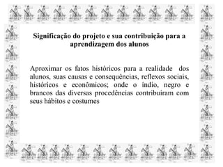 Significação do projeto e sua contribuição para a
aprendizagem dos alunos
Aproximar os fatos históricos para a realidade dos
alunos, suas causas e consequências, reflexos sociais,
históricos e econômicos; onde o índio, negro e
brancos das diversas procedências contribuíram com
seus hábitos e costumes
 