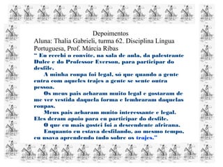 Depoimentos
Aluna: Thalia Gabrieli, turma 62. Disciplina Língua
Portuguesa, Prof. Márcia Ribas
“ Eu recebi o convite, na sala de aula, da palestrante
Dulce e do Professor Everson, para participar do
desfile.
A minha roupa foi legal, só que quando a gente
entra com aqueles trajes a gente se sente outra
pessoa.
Os meus pais acharam muito legal e gostaram de
me ver vestida daquela forma e lembraram daquelas
roupas.
Meus pais acharam muito interessante e legal.
Eles deram apoio para eu participar do desfile.
O que eu mais gostei foi a descendente africana.
Enquanto eu estava desfilando, ao mesmo tempo,
eu usava aprendendo tudo sobre os trajes.”
 