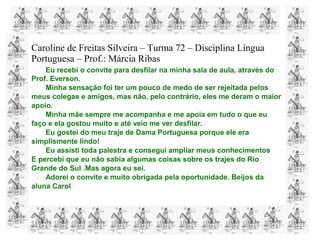 Caroline de Freitas Silveira – Turma 72 – Disciplina Língua
Portuguesa – Prof.: Márcia Ribas
Eu recebi o convite para desfilar na minha sala de aula, através do
Prof. Everson.
Minha sensação foi ter um pouco de medo de ser rejeitada pelos
meus colegas e amigos, mas não, pelo contrário, eles me deram o maior
apoio.
Minha mãe sempre me acompanha e me apoia em tudo o que eu
faço e ela gostou muito e até veio me ver desfilar.
Eu gostei do meu traje de Dama Portuguesa porque ele era
simplismente lindo!
Eu assisti toda palestra e consegui ampliar meus conhecimentos
E percebi que eu não sabia algumas coisas sobre os trajes do Rio
Grande do Sul .Mas agora eu sei.
Adorei o convite e muito obrigada pela oportunidade. Beijos da
aluna Carol
 