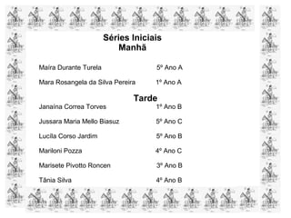 Maíra Durante Turela 5º Ano A
Mara Rosangela da Silva Pereira 1º Ano A
Tarde
Janaína Correa Torves 1º Ano B
Jussara Maria Mello Biasuz 5º Ano C
Lucíla Corso Jardim 5º Ano B
Mariloni Pozza 4º Ano C
Marisete Pivotto Roncen 3º Ano B
Tânia Silva 4º Ano B
Séries Iniciais
Manhã
 