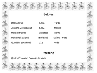 Setores
Dálma Cruz L.I.E. Tarde
Jussara Mello Biasuz L.I.E. Manhã
Márcia Brizotto Biblioteca Manhã
Maria Inês da Luz Biblioteca Manhã / Noite
Quiriaqui Sofianides L.I.E Noite
Parceria
Centro Educativo Coração de Maria
 