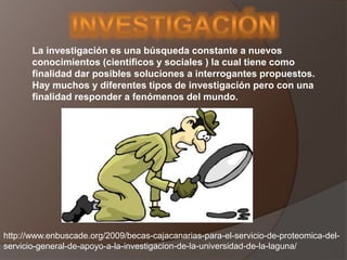 La investigación es una búsqueda constante a nuevos
conocimientos (científicos y sociales ) la cual tiene como
finalidad dar posibles soluciones a interrogantes propuestos.
Hay muchos y diferentes tipos de investigación pero con una
finalidad responder a fenómenos del mundo.
http://www.enbuscade.org/2009/becas-cajacanarias-para-el-servicio-de-proteomica-del-
servicio-general-de-apoyo-a-la-investigacion-de-la-universidad-de-la-laguna/
 