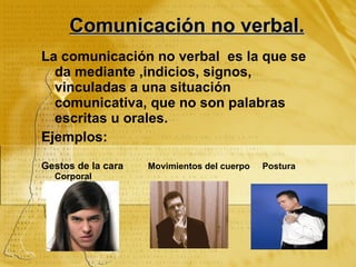 Comunicación no verbal. La comunicación no verbal es la que se da mediante ,indicios, signos, vinculadas a una situación comunicativa, que no son palabras escritas u orales. Ejemplos: Gestos de la cara Movimientos del cuerpo Postura Corporal