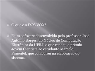 O que é o DOS VOX? É  um software desenvolvido pelo professor Jos é  Antônio Borges, do N ú cleo de Computa ç ão Eletrônica da UFRJ, o que rendeu o prêmio Jovem Cientista ao estudante Marcelo Pimentel, que colaborou na elabora ç ão do sistema.  