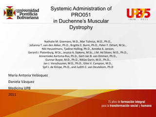 SystemicAdministration of PRO051in Duchenne’s Muscular Dystrophy Nathalie M. Goemans, M.D., Mar Tulinius, M.D., Ph.D.,Johanna T. van den Akker, Ph.D., Brigitte E. Burm, Ph.D., Peter F. Ekhart, M.Sc.,Niki Heuvelmans, TjadineHolling, Ph.D., Anneke A. Janson,Gerard J. Platenburg, M.Sc., Jessica A. Sipkens, M.Sc., J.M. Ad Sitsen, M.D., Ph.D.,Annemieke Aartsma-Rus, Ph.D., Gert-Jan B. van Ommen, Ph.D.,GunnarBuyse, M.D., Ph.D., NiklasDarin, M.D., Ph.D.,Jan J. Verschuuren, M.D., Ph.D., Giles V. Campion, M.D.,Sjef J. de Kimpe, Ph.D., and Judith C. van Deutekom, Ph.D María Antonia Velásquez Daniela Vásquez Medicina UPB 2011 