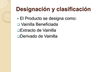 Designación y clasificación
El Producto se designa como:
 Vainilla Beneficiada
Extracto de Vainilla
Derivado de Vainilla
 