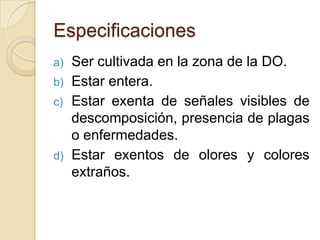 Especificaciones
a)   Ser cultivada en la zona de la DO.
b)   Estar entera.
c)   Estar exenta de señales visibles de
     descomposición, presencia de plagas
     o enfermedades.
d)   Estar exentos de olores y colores
     extraños.
 