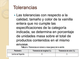 Tolerancias
   Las tolerancias con respecto a la
    calidad, tamaño y color de la vainilla
    entera que no cumple las
    especificaciones de la categoría
    indicada, se determina en porcentaje
    de unidades masa sobre el total de
    productos contenidos en el mismo
    envase.
 