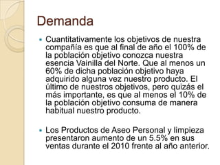 Demanda
   Cuantitativamente los objetivos de nuestra
    compañía es que al final de año el 100% de
    la población objetivo conozca nuestra
    esencia Vainilla del Norte. Que al menos un
    60% de dicha población objetivo haya
    adquirido alguna vez nuestro producto. El
    último de nuestros objetivos, pero quizás el
    más importante, es que al menos el 10% de
    la población objetivo consuma de manera
    habitual nuestro producto.

   Los Productos de Aseo Personal y limpieza
    presentaron aumento de un 5.5% en sus
    ventas durante el 2010 frente al año anterior.
 