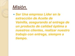 Misión.
   Ser Una empresa Líder en la
    extracción de Aceite de
    Vainilla, asegurando al entrega de
    un producto de calidad óptima a
    nuestros clientes, realizar nuestro
    trabajo con entrega, siempre a
    tiempo.
 