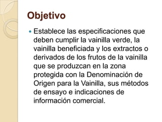 Objetivo
   Establece las especificaciones que
    deben cumplir la vainilla verde, la
    vainilla beneficiada y los extractos o
    derivados de los frutos de la vainilla
    que se produzcan en la zona
    protegida con la Denominación de
    Origen para la Vainilla, sus métodos
    de ensayo e indicaciones de
    información comercial.
 