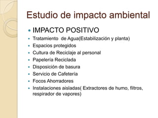 Estudio de impacto ambiental
   IMPACTO POSITIVO
   Tratamiento de Agua(Estabilización y planta)
   Espacios protegidos
   Cultura de Reciclaje al personal
   Papelería Reciclada
   Disposición de basura
   Servicio de Cafetería
   Focos Ahorradores
   Instalaciones aisladas( Extractores de humo, filtros,
    respirador de vapores)
 