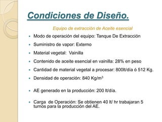 Condiciones de Diseño.
              Equipo de extracción de Aceite esencial
   Modo de operación del equipo: Tanque De Extracción
   Suministro de vapor: Externo
   Material vegetal: Vainilla
   Contenido de aceite esencial en vainilla: 28% en peso
   Cantidad de material vegetal a procesar: 800lt/día ó 512 Kg.
   Densidad de operación: 840 Kg/m3

   AE generado en la producción: 200 lt/día.

   Carga de Operación: Se obtienen 40 lt/ hr trabajaran 5
    turnos para la producción del AE.
 