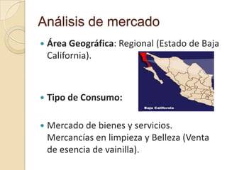 Análisis de mercado
   Área Geográfica: Regional (Estado de Baja
    California).



   Tipo de Consumo:

   Mercado de bienes y servicios.
    Mercancías en limpieza y Belleza (Venta
    de esencia de vainilla).
 