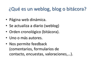 ¿Qué es un weblog, blog o bitácora?
•   Página web dinámica.
•   Se actualiza a diario (weblog)
•   Orden cronológico (bitácora).
•   Uno o más autores.
•   Nos permite feedback
    (comentarios, formularios de
    contacto, encuestas, valoraciones,…).
 