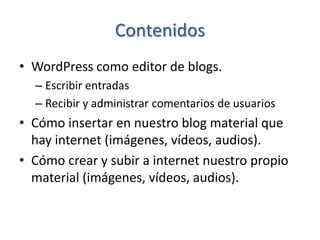 Contenidos
• WordPress como editor de blogs.
  – Escribir entradas
  – Recibir y administrar comentarios de usuarios
• Cómo insertar en nuestro blog material que
  hay internet (imágenes, vídeos, audios).
• Cómo crear y subir a internet nuestro propio
  material (imágenes, vídeos, audios).
 