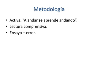 Metodología
• Activa. “A andar se aprende andando”.
• Lectura comprensiva.
• Ensayo – error.
 