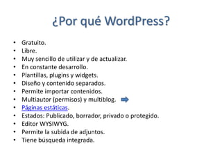 ¿Por qué WordPress?
•   Gratuito.
•   Libre.
•   Muy sencillo de utilizar y de actualizar.
•   En constante desarrollo.
•   Plantillas, plugins y widgets.
•   Diseño y contenido separados.
•   Permite importar contenidos.
•   Multiautor (permisos) y multiblog.
•   Páginas estáticas.
•   Estados: Publicado, borrador, privado o protegido.
•   Editor WYSIWYG.
•   Permite la subida de adjuntos.
•   Tiene búsqueda integrada.
 