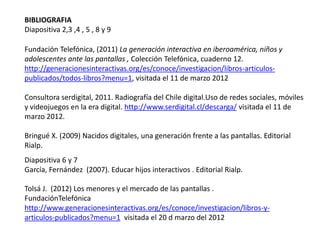 BIBLIOGRAFIA
Diapositiva 2,3 ,4 , 5 , 8 y 9

Fundación Telefónica, (2011) La generación interactiva en iberoamérica, niños y
adolescentes ante las pantallas , Colección Telefónica, cuaderno 12.
http://generacionesinteractivas.org/es/conoce/investigacion/libros-articulos-
publicados/todos-libros?menu=1, visitada el 11 de marzo 2012

Consultora serdigital, 2011. Radiografía del Chile digital.Uso de redes sociales, móviles
y videojuegos en la era digital. http://www.serdigital.cl/descarga/ visitada el 11 de
marzo 2012.

Bringué X. (2009) Nacidos digitales, una generación frente a las pantallas. Editorial
Rialp.
Diapositiva 6 y 7
García, Fernández (2007). Educar hijos interactivos . Editorial Rialp.

Tolsá J. (2012) Los menores y el mercado de las pantallas .
FundaciónTelefónica
http://www.generacionesinteractivas.org/es/conoce/investigacion/libros-y-
articulos-publicados?menu=1 visitada el 20 d marzo del 2012
 