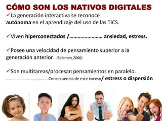 CÓMO SON LOS NATIVOS DIGITALES
La generación interactiva se reconoce
autónoma en el aprendizaje del uso de las TICS.

Viven hiperconectados /…………………… ansiedad, estress.

Posee una velocidad de pensamiento superior a la
generación anterior. (Salomon,2000)

Son multitareas/procesan pensamientos en paralelo.
…………………………………..Consecuencia de este exceso/ estress o dispersión
 
