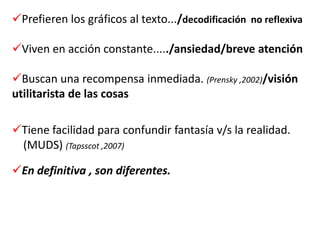 Prefieren los gráficos al texto.../decodificación no reflexiva

Viven en acción constante...../ansiedad/breve atención

Buscan una recompensa inmediada. (Prensky ,2002)/visión
utilitarista de las cosas

Tiene facilidad para confundir fantasía v/s la realidad.
 (MUDS) (Tapsscot ,2007)

En definitiva , son diferentes.
 