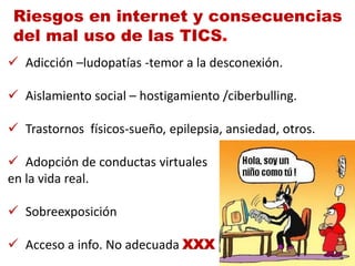 Riesgos en internet y consecuencias
del mal uso de las TICS.
 Adicción –ludopatías -temor a la desconexión.

 Aislamiento social – hostigamiento /ciberbulling.

 Trastornos físicos-sueño, epilepsia, ansiedad, otros.

 Adopción de conductas virtuales
en la vida real.

 Sobreexposición

 Acceso a info. No adecuada XXX
 