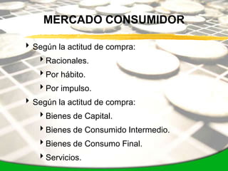MERCADO CONSUMIDOR

 Según la actitud de compra:
   Racionales.
   Por hábito.
   Por impulso.
 Según la actitud de compra:
   Bienes de Capital.
   Bienes de Consumido Intermedio.
   Bienes de Consumo Final.
   Servicios.
 