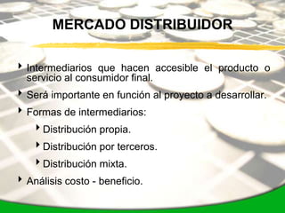 MERCADO DISTRIBUIDOR

 Intermediarios que hacen accesible el producto o
  servicio al consumidor final.
 Será importante en función al proyecto a desarrollar.
 Formas de intermediarios:
    Distribución propia.
    Distribución por terceros.
    Distribución mixta.
 Análisis costo - beneficio.
 