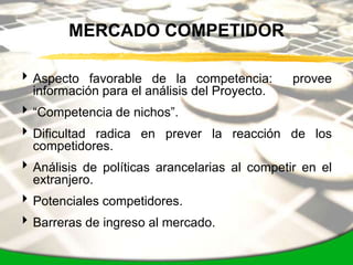 MERCADO COMPETIDOR

 Aspecto favorable de la competencia:         provee
  información para el análisis del Proyecto.
 “Competencia de nichos”.
 Dificultad radica en prever la reacción de los
  competidores.
 Análisis de políticas arancelarias al competir en el
  extranjero.
 Potenciales competidores.
 Barreras de ingreso al mercado.
 