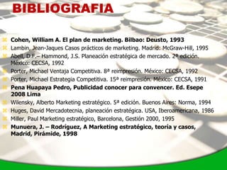 BIBLIOGRAFIA

 Cohen, William A. El plan de marketing. Bilbao: Deusto, 1993
 Lambin, Jean-Jaques Casos prácticos de marketing. Madrid: McGraw-Hill, 1995
 Abell, D.F.– Hammond, J.S. Planeación estratégica de mercado. 2ª edición.
  México: CECSA, 1992
 Porter, Michael Ventaja Competitiva. 8ª reimpresión. México: CECSA, 1992
 Porter, Michael Estrategia Competitiva. 15ª reimpresión. México: CECSA, 1991
 Pena Huapaya Pedro, Publicidad conocer para convencer. Ed. Esepe
  2008 Lima
 Wilensky, Alberto Marketing estratégico. 5ª edición. Buenos Aires: Norma, 1994
 Huges, David Mercadotecnia, planeación estratégica. USA, Iberoamericana, 1986
 Miller, Paul Marketing estratégico, Barcelona, Gestión 2000, 1995
 Munuera, J. – Rodríguez, A Marketing estratégico, teoría y casos,
  Madrid, Pirámide, 1998
 