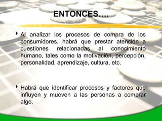 ENTONCES….

 Al analizar los procesos de compra de los
  consumidores, habrá que prestar atención a
  cuestiones relacionadas al conocimiento
  humano, tales como la motivación, percepción,
  personalidad, aprendizaje, cultura, etc.



 Habrá que identificar procesos y factores que
  influyen y mueven a las personas a comprar
  algo.
 