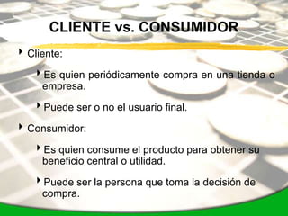CLIENTE vs. CONSUMIDOR
 Cliente:

   Es quien periódicamente compra en una tienda o
    empresa.

   Puede ser o no el usuario final.

 Consumidor:

   Es quien consume el producto para obtener su
    beneficio central o utilidad.

   Puede ser la persona que toma la decisión de
    compra.
 
