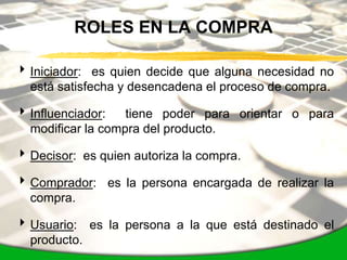 ROLES EN LA COMPRA

 Iniciador: es quien decide que alguna necesidad no
  está satisfecha y desencadena el proceso de compra.

 Influenciador:   tiene poder para orientar o para
  modificar la compra del producto.

 Decisor: es quien autoriza la compra.

 Comprador: es la persona encargada de realizar la
  compra.

 Usuario: es la persona a la que está destinado el
  producto.
 