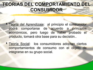 TEORIAS DEL COMPORTAMIENTO DEL
          CONSUMIDOR


 Teoría del Aprendizaje: al principio el consumidor
  podrá comportarse de acuerdo a principios
  económicos, pero luego de haber probado el
  producto, tomará otra base para su decisión..

 Teoría Social: los consumidores adoptan ciertos
  comportamientos de consumo con el objeto de
  integrarse en su grupo social.
 