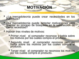MOTIVACIÓN

 ¿La mercadotecnia puede crear necesidades en los
  individuos?
 ¿La mercadotecnia puede detectar motivaciones para
  orientar su proceso de búsqueda en la satisfacción de
  cierta necesidad?
 Habrán tres niveles de motivos:
   Primer nivel: el comprador reconoce y habla sobre
    los motivos por los cuales compra el producto.
   Segundo nivel: el comprador reconoce pero no
    habla sobre los motivos por los cuales compra el
    producto.
   Tercer nivel: el comprador no reconoce los motivos
    por los cuales compra el producto.
 