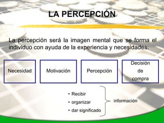 LA PERCEPCIÓN


La percepción será la imagen mental que se forma el
individuo con ayuda de la experiencia y necesidades.

                                                      Decisión
Necesidad    Motivación           Percepción                 de
                                                       compra


                      • Recibir
                      • organizar              información

                      • dar significado
 