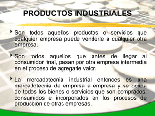 PRODUCTOS INDUSTRIALES

 Son todos aquellos productos o servicios que
  cualquier empresa puede venderle a cualquier otra
  empresa.

 Son todos aquellos que antes de llegar al
  consumidor final, pasan por otra empresa intermedia
  en el proceso de agregarle valor.

 La mercadotecnia industrial entonces es una
  mercadotecnia de empresa a empresa y se ocupa
  de todos los bienes o servicios que son comprados,
  consumidos e incorporados en los procesos de
  producción de otras empresas.
 