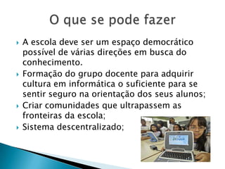    A escola deve ser um espaço democrático
    possível de várias direções em busca do
    conhecimento.
   Formação do grupo docente para adquirir
    cultura em informática o suficiente para se
    sentir seguro na orientação dos seus alunos;
   Criar comunidades que ultrapassem as
    fronteiras da escola;
   Sistema descentralizado;
 