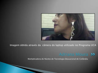 Imagem obtida através da câmera do laptop utilizado no Programa UCA



                                             Adriana Moura
             Multiplicadora do Núcleo de Tecnologia Educacional de Ceilândia
 