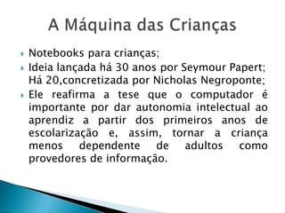    Notebooks para crianças;
   Ideia lançada há 30 anos por Seymour Papert;
    Há 20,concretizada por Nicholas Negroponte;
   Ele reafirma a tese que o computador é
    importante por dar autonomia intelectual ao
    aprendiz a partir dos primeiros anos de
    escolarização e, assim, tornar a criança
    menos dependente de adultos como
    provedores de informação.
 