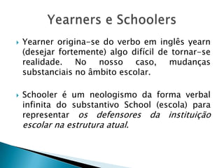    Yearner origina-se do verbo em inglês yearn
    (desejar fortemente) algo difícil de tornar-se
    realidade. No nosso caso, mudanças
    substanciais no âmbito escolar.

   Schooler é um neologismo da forma verbal
    infinita do substantivo School (escola) para
    representar os defensores da instituição
    escolar na estrutura atual.
 