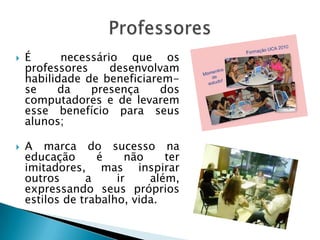    É      necessário que os
    professores     desenvolvam
    habilidade de beneficiarem-
    se    da    presença     dos
    computadores e de levarem
    esse benefício para seus
    alunos;

   A marca do sucesso na
    educação      é     não    ter
    imitadores, mas inspirar
    outros      a     ir    além,
    expressando seus próprios
    estilos de trabalho, vida.
 