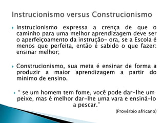    Instrucionismo expressa a crença de que o
    caminho para uma melhor aprendizagem deve ser
    o aperfeiçoamento da instrução- ora, se a Escola é
    menos que perfeita, então é sabido o que fazer:
    ensinar melhor;

   Construcionismo, sua meta é ensinar de forma a
    produzir a maior aprendizagem a partir do
    mínimo de ensino.

   “ se um homem tem fome, você pode dar-lhe um
    peixe, mas é melhor dar-lhe uma vara e ensiná-lo
                       a pescar.”
                                       (Provérbio africano)
 