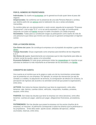 POR EL NÚMERO DE PROPIETARIOS
Individuales: Su dueño es la empresa, por lo general es él solo quien tiene el peso del
negocio.
Unipersonales: Se conforma con la presencia de una sola Persona Natural o Jurídica,
que destina parte de sus activos para la realización de una o varias actividades
mercantiles.
Su nombre debe ser una denominación o razón social, seguida de la expresión "Empresa
Unipersonal" o de la sigla "E.U", si no se usa la expresión o su sigla, el contribuyente
responde con todos sus bienes aunque no estén vinculados a la citada empresa.
Sociedades: Todas para su constitución exigen la participación como dueño de más de
una persona lo que indica que mínimo son dos (2) por lo general corresponden al régimen
común.


POR LA FUNCIÓN SOCIAL
Con Ánimo de Lucro: Se constituye la empresa con el propósito de explotar y ganar más
dinero.
Trabajo Asociado: Grupo organizado como empresa para beneficio de los integrantes
E.A.T.
Sin Ánimo de Lucro: Aparentemente son empresas que lo más importante para ellas es
el factor social de ayuda y apoyo a la comunidad.
Economía Solidaria: En este grupo pertenecen todas las cooperativas sin importar a que
actividad se dedican lo más importante es el bienestar de los asociados y su familia.



CONCEPTO DE CUENTA

Una cuenta es el nombre que se le asigna a cada uno de los movimientos comerciales
que se presentan en una empresa. Por ejemplo, la compra de mercancías (ya sea de
contado o a crédito), la adquisición de terrenos, la consignación de efectivo en el banco, la
percepción de ingresos (de acuerdo a la actividad comercial que posee la organización),
entre otros.

ACTIVOS: Son todos los bienes (derechos) que tiene la organización, entre ellos
tenemos: caja, bancos, cuentas cobrar, vehículos, maquinaria, muebles y enseres,
equipos, entre otros.

PASIVOS: Son todas las deudas que tiene la empresa con otros (terceros), entre ellos
tenemos: cuentas por pagar, salarios por pagar, obligaciones financieras, proveedores,
etc.

PATRIMONIOS: Son las deudas que posee la empresa con los socios (dueños de la
empresa); en resumen, el patrimonio corresponde a todos los dineros que le pertenecen a
los propietarios . Entre ellos están: aporte social, utilidades del ejercicio, utilidad
acumulada, reservas, entre otros.
 