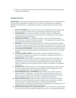 3. Debe ser comparable, esto es cuando la información contable ha sido preparada
      sobre bases uniformes.




NORMAS BÁSICAS

DEFINICIÓN: Es el conjunto de postulados, conceptos y limitaciones, que fundamentan y
circunscriben la información contable, con el fin de que ésta goce de las cualidades
indicadas anteriormente. A continuación se darán a conocer cada una de las normas
básicas:

   1. ENTE ECONÓMICO: Es la empresa, esto es, la actividad económica organizada
       como una unidad, respecto de la cual se predica el control de los recursos.
   2. CONTINUIDAD: Los recursos y hechos económicos deben contabilizarse y
       revelarse teniendo en cuenta si el ente económico continuará o no funcionando
       normalmente en períodos futuros.
   3. UNIDAD DE MEDIDA: Los diferentes recursos y hechos económicos deben
       reconocerse en una misma unidad de medida. Por regla general se debe utilizar
       como unidad de medida la moneda funcional
   4. PERÍODO: El ente económico debe preparar y difundir periódicamente estados
       financieros, durante su existencia. Por lo menos una vez al año, con corte al 31 de
       diciembre, el ente económico debe emitir estados financieros de propósito general.
   5. VALUACIÓN O MEDICIÓN: Tanto los recursos como los hechos económicos que
       los afecten deben ser apropiadamente cuantificados en términos de la unidad de
       medida.
   6. ESENCIA SOBRE FORMA: Los recursos y hechos económicos deben ser
       reconocidos y revelados de acuerdo con su esencia o realidad económica y no
       únicamente en su forma legal.
   7. REALIZACIÓN: Sólo pueden reconocerse hechos económicos realizados. Se
       entiende que un hecho económico se ha realizado cuando quiera que pueda
       comprobarse que, como consecuencia de transacciones o eventos pasados,
       internos o externos, el ente económico tiene o tendrá un beneficio o un sacrificio
       económico.
   8. ASOCIACIÓN: Se deben asociar con los ingresos devengados en cada período
       los costos y gastos incurridos para producir tales ingresos, registrando unos y
       otros simultáneamente en las cuentas de resultados.
   9. MANTENIMIENTO DEL PATRIMONIO: Se entiende que un ente económico
       obtiene utilidad, o excedentes, en un período únicamente después de que su
       patrimonio al inicio del mismo, excluidas las transferencias de recursos a otros
       entes realizadas conforme a la ley, haya si mantenido o recuperado.
   10. REVELACIÓN PLENA: El ente económico debe informar en forma completa,
       aunque resumida, todo aquello que sea necesario para comprender y evaluar
       correctamente su situación financiera, los cambios que ésta hubiere
       experimentado, los cambios en el patrimonio, el resultado de sus operaciones y su
       capacidad para generar flujos futuros de efectivos.
   11. IMPORTANCIA RELATIVA O MATERIALIDAD: El reconocimiento y presentación
       de los hechos económicos deben hacerse de acuerdo con su importancia relativa.
 